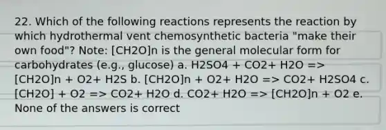 22. Which of the following reactions represents the reaction by which hydrothermal vent chemosynthetic bacteria "make their own food"? Note: [CH2O]n is the general molecular form for carbohydrates (e.g., glucose) a. H2SO4 + CO2+ H2O => [CH2O]n + O2+ H2S b. [CH2O]n + O2+ H2O => CO2+ H2SO4 c. [CH2O] + O2 => CO2+ H2O d. CO2+ H2O => [CH2O]n + O2 e. None of the answers is correct