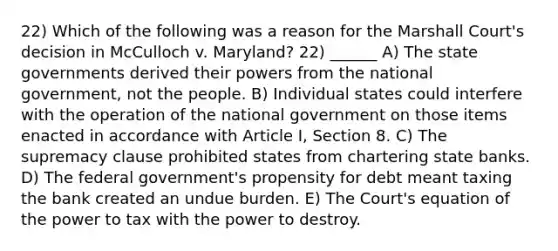 22) Which of the following was a reason for the Marshall Court's decision in McCulloch v. Maryland? 22) ______ A) The state governments derived their powers from the national government, not the people. B) Individual states could interfere with the operation of the national government on those items enacted in accordance with Article I, Section 8. C) The supremacy clause prohibited states from chartering state banks. D) The federal government's propensity for debt meant taxing the bank created an undue burden. E) The Court's equation of the power to tax with the power to destroy.