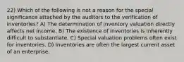 22) Which of the following is not a reason for the special significance attached by the auditors to the verification of inventories? A) The determination of inventory valuation directly affects net income. B) The existence of inventories is inherently difficult to substantiate. C) Special valuation problems often exist for inventories. D) Inventories are often the largest current asset of an enterprise.