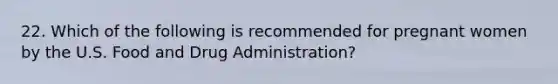 22. Which of the following is recommended for pregnant women by the U.S. Food and Drug Administration?