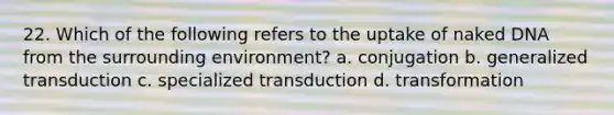 22. Which of the following refers to the uptake of naked DNA from the surrounding environment? a. conjugation b. generalized transduction c. specialized transduction d. transformation