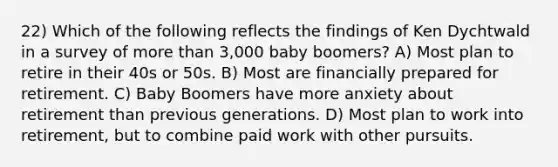 22) Which of the following reflects the findings of Ken Dychtwald in a survey of <a href='https://www.questionai.com/knowledge/keWHlEPx42-more-than' class='anchor-knowledge'>more than</a> 3,000 baby boomers? A) Most plan to retire in their 40s or 50s. B) Most are financially prepared for retirement. C) Baby Boomers have more anxiety about retirement than previous generations. D) Most plan to work into retirement, but to combine paid work with other pursuits.