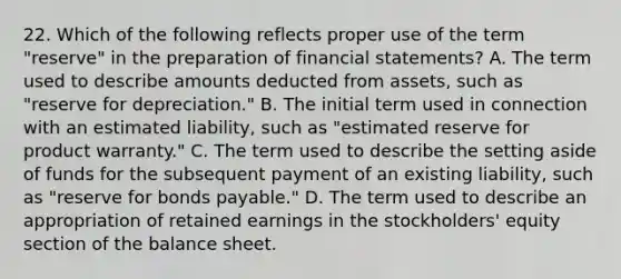 22. Which of the following reflects proper use of the term "reserve" in the preparation of financial statements? A. The term used to describe amounts deducted from assets, such as "reserve for depreciation." B. The initial term used in connection with an estimated liability, such as "estimated reserve for product warranty." C. The term used to describe the setting aside of funds for the subsequent payment of an existing liability, such as "reserve for bonds payable." D. The term used to describe an appropriation of retained earnings in the stockholders' equity section of the balance sheet.