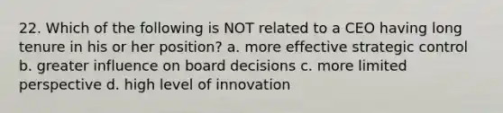 22. Which of the following is NOT related to a CEO having long tenure in his or her position? a. more effective strategic control b. greater influence on board decisions c. more limited perspective d. high level of innovation