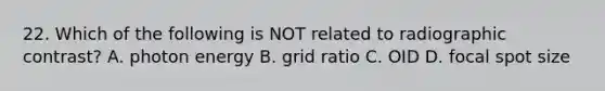 22. Which of the following is NOT related to radiographic contrast? A. photon energy B. grid ratio C. OID D. focal spot size