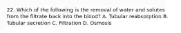 22. Which of the following is the removal of water and solutes from the filtrate back into the blood? A. Tubular reabsorption B. Tubular secretion C. Filtration D. Osmosis