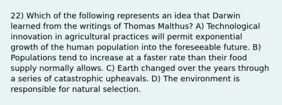 22) Which of the following represents an idea that Darwin learned from the writings of Thomas Malthus? A) Technological innovation in agricultural practices will permit <a href='https://www.questionai.com/knowledge/kotMRuKib4-exponential-growth' class='anchor-knowledge'>exponential growth</a> of the human population into the foreseeable future. B) Populations tend to increase at a faster rate than their food supply normally allows. C) Earth changed over the years through a series of catastrophic upheavals. D) The environment is responsible for natural selection.