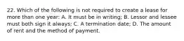 22. Which of the following is not required to create a lease for more than one year: A. It must be in writing; B. Lessor and lessee must both sign it always; C. A termination date; D. The amount of rent and the method of payment.