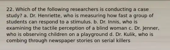 22. Which of the following researchers is conducting a case study? a. Dr. Henriette, who is measuring how fast a group of students can respond to a stimulus. b. Dr. Innis, who is examining the tactile perception of a blind woman c. Dr. Jenner, who is observing children on a playground d. Dr. Kulik, who is combing through newspaper stories on serial killers