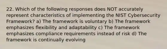 22. Which of the following responses does NOT accurately represent characteristics of implementing the NIST Cybersecurity Framework? a) The framework is voluntary b) The framework emphasizes ﬂexibility and adaptability c) The framework emphasizes compliance requirements instead of risk d) The framework is continually evolving