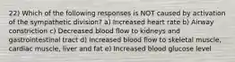 22) Which of the following responses is NOT caused by activation of the sympathetic division? a) Increased heart rate b) Airway constriction c) Decreased blood flow to kidneys and gastrointestinal tract d) Increased blood flow to skeletal muscle, cardiac muscle, liver and fat e) Increased blood glucose level