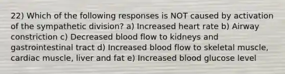 22) Which of the following responses is NOT caused by activation of the sympathetic division? a) Increased heart rate b) Airway constriction c) Decreased blood flow to kidneys and gastrointestinal tract d) Increased blood flow to skeletal muscle, cardiac muscle, liver and fat e) Increased blood glucose level