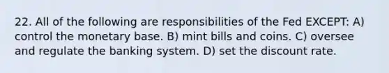 22. All of the following are responsibilities of the Fed EXCEPT: A) control the monetary base. B) mint bills and coins. C) oversee and regulate the banking system. D) set the discount rate.