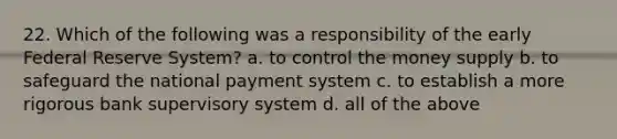 22. Which of the following was a responsibility of the early Federal Reserve System? a. to control the money supply b. to safeguard the national payment system c. to establish a more rigorous bank supervisory system d. all of the above