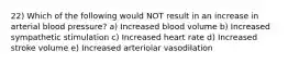 22) Which of the following would NOT result in an increase in arterial blood pressure? a) Increased blood volume b) Increased sympathetic stimulation c) Increased heart rate d) Increased stroke volume e) Increased arteriolar vasodilation