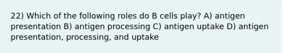 22) Which of the following roles do B cells play? A) antigen presentation B) antigen processing C) antigen uptake D) antigen presentation, processing, and uptake