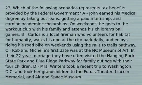 22. Which of the following scenarios represents tax benefits provided by the Federal Government? A - John earned his Medical degree by taking out loans, getting a paid internship, and earning academic scholarships. On weekends, he goes to the workout club with his family and attends his children's ball games. B - Carlos is a local fireman who volunteers for habitat for humanity, walks his dog at the city park daily, and enjoys riding his road bike on weekends using the rails to trails pathway. C - Rob and Michelle's first date was at the NC Museum of Art. In their 22 year marriage they have often visited the Hanging Rock State Park and Blue Ridge Parkway for family outings with their four children. D - Mrs. Winters took a recent trip to Washington, D.C. and took her grandchildren to the Ford's Theater, Lincoln Memorial, and Air and Space Museum.