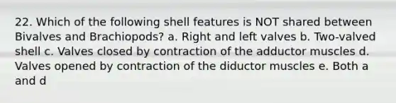 22. Which of the following shell features is NOT shared between Bivalves and Brachiopods? a. Right and left valves b. Two-valved shell c. Valves closed by contraction of the adductor muscles d. Valves opened by contraction of the diductor muscles e. Both a and d