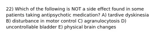 22) Which of the following is NOT a side effect found in some patients taking antipsychotic medication? A) tardive dyskinesia B) disturbance in motor control C) agranulocytosis D) uncontrollable bladder E) physical brain changes