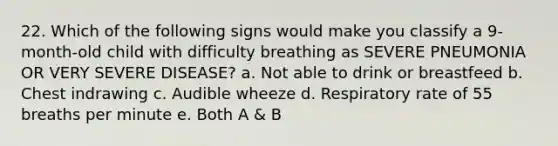 22. Which of the following signs would make you classify a 9-month-old child with difficulty breathing as SEVERE PNEUMONIA OR VERY SEVERE DISEASE? a. Not able to drink or breastfeed b. Chest indrawing c. Audible wheeze d. Respiratory rate of 55 breaths per minute e. Both A & B