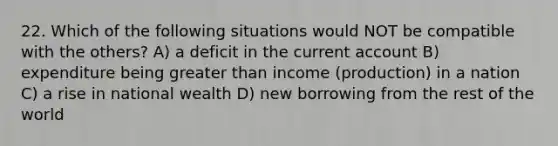 22. Which of the following situations would NOT be compatible with the others? A) a deficit in the current account B) expenditure being greater than income (production) in a nation C) a rise in national wealth D) new borrowing from the rest of the world