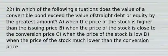 22) In which of the following situations does the value of a convertible bond exceed the value ofstraight debt or equity by the greatest amount? A) when the price of the stock is higher than the issuing price B) when the price of the stock is close to the conversion price C) when the price of the stock is low D) when the price of the stock much lower than the conversion price