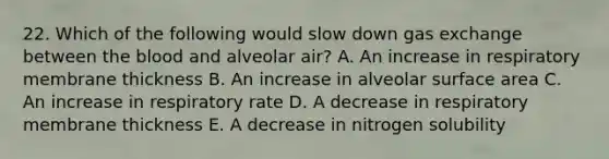 22. Which of the following would slow down gas exchange between the blood and alveolar air? A. An increase in respiratory membrane thickness B. An increase in alveolar surface area C. An increase in respiratory rate D. A decrease in respiratory membrane thickness E. A decrease in nitrogen solubility