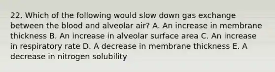 22. Which of the following would slow down gas exchange between <a href='https://www.questionai.com/knowledge/k7oXMfj7lk-the-blood' class='anchor-knowledge'>the blood</a> and alveolar air? A. An increase in membrane thickness B. An increase in alveolar <a href='https://www.questionai.com/knowledge/kEtsSAPENL-surface-area' class='anchor-knowledge'>surface area</a> C. An increase in respiratory rate D. A decrease in membrane thickness E. A decrease in nitrogen solubility