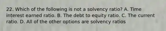 22. Which of the following is not a solvency ratio? A. Time interest earned ratio. B. The debt to equity ratio. C. The current ratio. D. All of the other options are solvency ratios