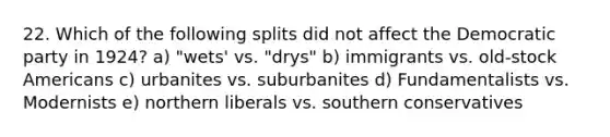 22. Which of the following splits did not affect the Democratic party in 1924? a) "wets' vs. "drys" b) immigrants vs. old-stock Americans c) urbanites vs. suburbanites d) Fundamentalists vs. Modernists e) northern liberals vs. southern conservatives