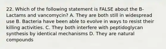 22. Which of the following statement is FALSE about the B-Lactams and vancomycin? A. They are both still in widespread use B. Bacteria have been able to evolve in ways to resist their killing activities. C. They both interfere with peptidoglycan synthesis by identical mechanisms D. They are natural compounds