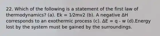 22. Which of the following is a statement of the first law of thermodynamics? (a). Ek = 1⁄2mv2 (b). A negative ΔH corresponds to an exothermic process (c). ΔE = q - w (d).Energy lost by the system must be gained by the surroundings.