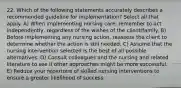 22. Which of the following statements accurately describes a recommended guideline for implementation? Select all that apply. A) When implementing nursing care, remember to act independently, regardless of the wishes of the client/family. B) Before implementing any nursing action, reassess the client to determine whether the action is still needed. C) Assume that the nursing intervention selected is the best of all possible alternatives. D) Consult colleagues and the nursing and related literature to see if other approaches might be more successful. E) Reduce your repertoire of skilled nursing interventions to ensure a greater likelihood of success.