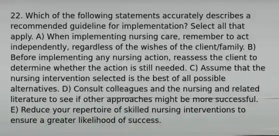 22. Which of the following statements accurately describes a recommended guideline for implementation? Select all that apply. A) When implementing nursing care, remember to act independently, regardless of the wishes of the client/family. B) Before implementing any nursing action, reassess the client to determine whether the action is still needed. C) Assume that the nursing intervention selected is the best of all possible alternatives. D) Consult colleagues and the nursing and related literature to see if other approaches might be more successful. E) Reduce your repertoire of skilled nursing interventions to ensure a greater likelihood of success.