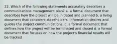 22. Which of the following statements accurately describes a communications management plan? a. a formal document that describes how the project will be initiated and planned b. a living document that considers stakeholders' information desires and guides the project communications. c. a formal document that defines how the project will be terminated and closed d. a formal document that focuses on how the project's financial results will be tracked