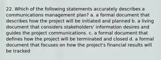 22. Which of the following statements accurately describes a communications management plan? a. a formal document that describes how the project will be initiated and planned b. a living document that considers stakeholders' information desires and guides the project communications. c. a formal document that defines how the project will be terminated and closed d. a formal document that focuses on how the project's financial results will be tracked