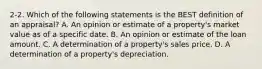 2-2. Which of the following statements is the BEST definition of an appraisal? A. An opinion or estimate of a property's market value as of a specific date. B. An opinion or estimate of the loan amount. C. A determination of a property's sales price. D. A determination of a property's depreciation.