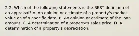 2-2. Which of the following statements is the BEST definition of an appraisal? A. An opinion or estimate of a property's market value as of a specific date. B. An opinion or estimate of the loan amount. C. A determination of a property's sales price. D. A determination of a property's depreciation.