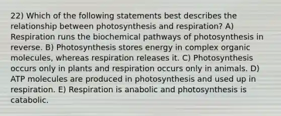 22) Which of the following statements best describes the relationship between photosynthesis and respiration? A) Respiration runs the biochemical pathways of photosynthesis in reverse. B) Photosynthesis stores energy in complex organic molecules, whereas respiration releases it. C) Photosynthesis occurs only in plants and respiration occurs only in animals. D) ATP molecules are produced in photosynthesis and used up in respiration. E) Respiration is anabolic and photosynthesis is catabolic.