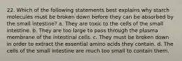 22. Which of the following statements best explains why starch molecules must be broken down before they can be absorbed by the small intestine? a. They are toxic to the cells of the small intestine. b. They are too large to pass through the plasma membrane of the intestinal cells. c. They must be broken down in order to extract the essential amino acids they contain. d. The cells of the small intestine are much too small to contain them.