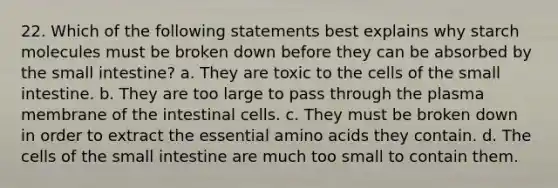 22. Which of the following statements best explains why starch molecules must be broken down before they can be absorbed by <a href='https://www.questionai.com/knowledge/kt623fh5xn-the-small-intestine' class='anchor-knowledge'>the small intestine</a>? a. They are toxic to the cells of the small intestine. b. They are too large to pass through the plasma membrane of the intestinal cells. c. They must be broken down in order to extract the essential <a href='https://www.questionai.com/knowledge/k9gb720LCl-amino-acids' class='anchor-knowledge'>amino acids</a> they contain. d. The cells of the small intestine are much too small to contain them.