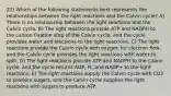 22) Which of the following statements best represents the relationships between the light reactions and the Calvin cycle? A) There is no relationship between the light reactions and the Calvin cycle. B) The light reactions provide ATP and NADPH to the carbon fixation step of the Calvin cycle, and the cycle provides water and electrons to the light reactions. C) The light reactions provide the Calvin cycle with oxygen for electron flow, and the Calvin cycle provides the light reactions with water to split. D) The light reactions provide ATP and NADPH to the Calvin cycle, and the cycle returns ADP, Pi, and NADP+ to the light reactions. E) The light reactions supply the Calvin cycle with CO2 to produce sugars, and the Calvin cycle supplies the light reactions with sugars to produce ATP.