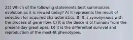 22) Which of the following statements best summarizes evolution as it is viewed today? A) It represents the result of selection for acquired characteristics. B) It is synonymous with the process of gene flow. C) It is the descent of humans from the present-day great apes. D) It is the differential survival and reproduction of the most-fit phenotypes.