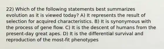 22) Which of the following statements best summarizes evolution as it is viewed today? A) It represents the result of selection for acquired characteristics. B) It is synonymous with the process of gene flow. C) It is the descent of humans from the present-day great apes. D) It is the differential survival and reproduction of the most-fit phenotypes