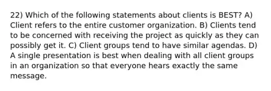 22) Which of the following statements about clients is BEST? A) Client refers to the entire customer organization. B) Clients tend to be concerned with receiving the project as quickly as they can possibly get it. C) Client groups tend to have similar agendas. D) A single presentation is best when dealing with all client groups in an organization so that everyone hears exactly the same message.