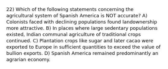 22) Which of the following statements concerning the agricultural system of Spanish America is NOT accurate? A) Colonists faced with declining populations found landownership more attractive. B) In places where large sedentary populations existed, Indian communal agriculture of traditional crops continued. C) Plantation crops like sugar and later cacao were exported to Europe in sufficient quantities to exceed the value of bullion exports. D) Spanish America remained predominantly an agrarian economy.