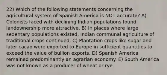 22) Which of the following statements concerning the agricultural system of Spanish America is NOT accurate? A) Colonists faced with declining Indian populations found landownership more attractive. B) In places where large sedentary populations existed, Indian communal agriculture of traditional crops continued. C) Plantation crops like sugar and later cacao were exported to Europe in sufficient quantities to exceed the value of bullion exports. D) Spanish America remained predominantly an agrarian economy. E) South America was not known as a producer of wheat or rye.