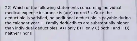 22) Which of the following statements concerning individual medical expense insurance is (are) correct? I. Once the deductible is satisfied, no additional deductible is payable during the calendar year. II. Family deductibles are substantially higher than individual deductibles. A) I only B) II only C) both I and II D) neither I nor II