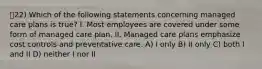 22) Which of the following statements concerning managed care plans is true? I. Most employees are covered under some form of managed care plan. II. Managed care plans emphasize cost controls and preventative care. A) I only B) II only C) both I and II D) neither I nor II