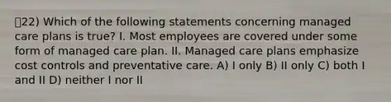 22) Which of the following statements concerning managed care plans is true? I. Most employees are covered under some form of managed care plan. II. Managed care plans emphasize cost controls and preventative care. A) I only B) II only C) both I and II D) neither I nor II